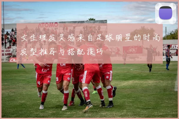 女生理发灵感来自足球明星的时尚发型推荐与搭配技巧