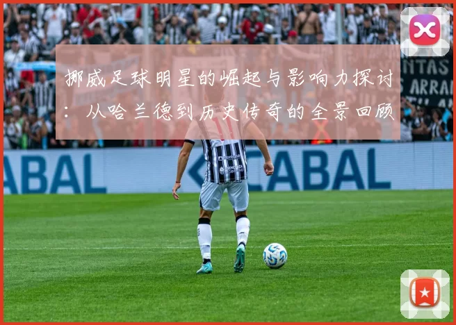 挪威足球明星的崛起与影响力探讨：从哈兰德到历史传奇的全景回顾