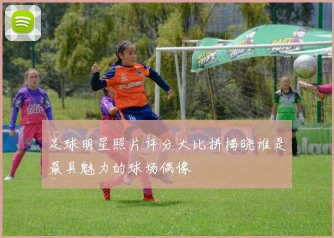 足球明星照片评分大比拼揭晓谁是最具魅力的球场偶像