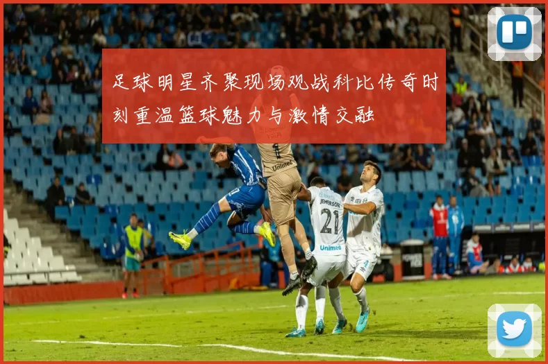 足球明星齐聚现场观战科比传奇时刻重温篮球魅力与激情交融