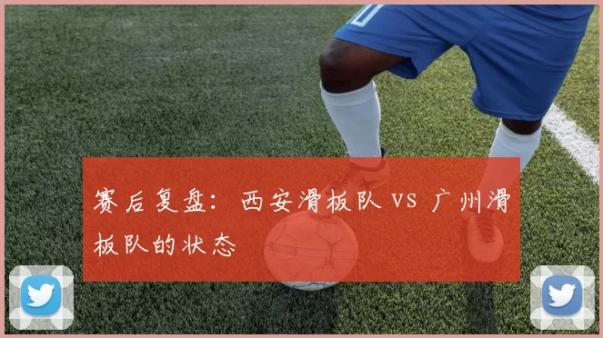 赛后复盘：西安滑板队 vs 广州滑板队的状态