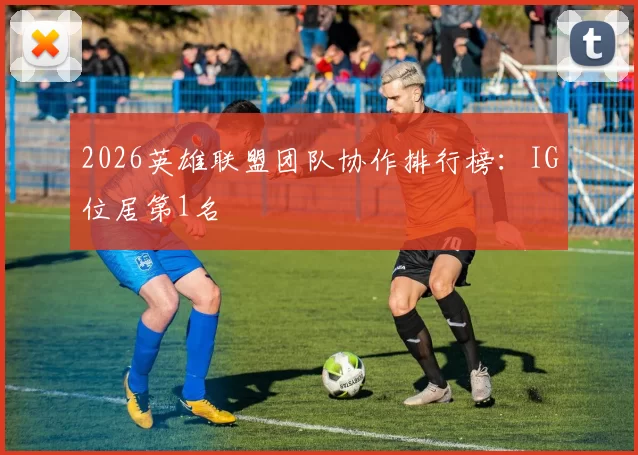 2026英雄联盟团队协作排行榜：IG位居第1名